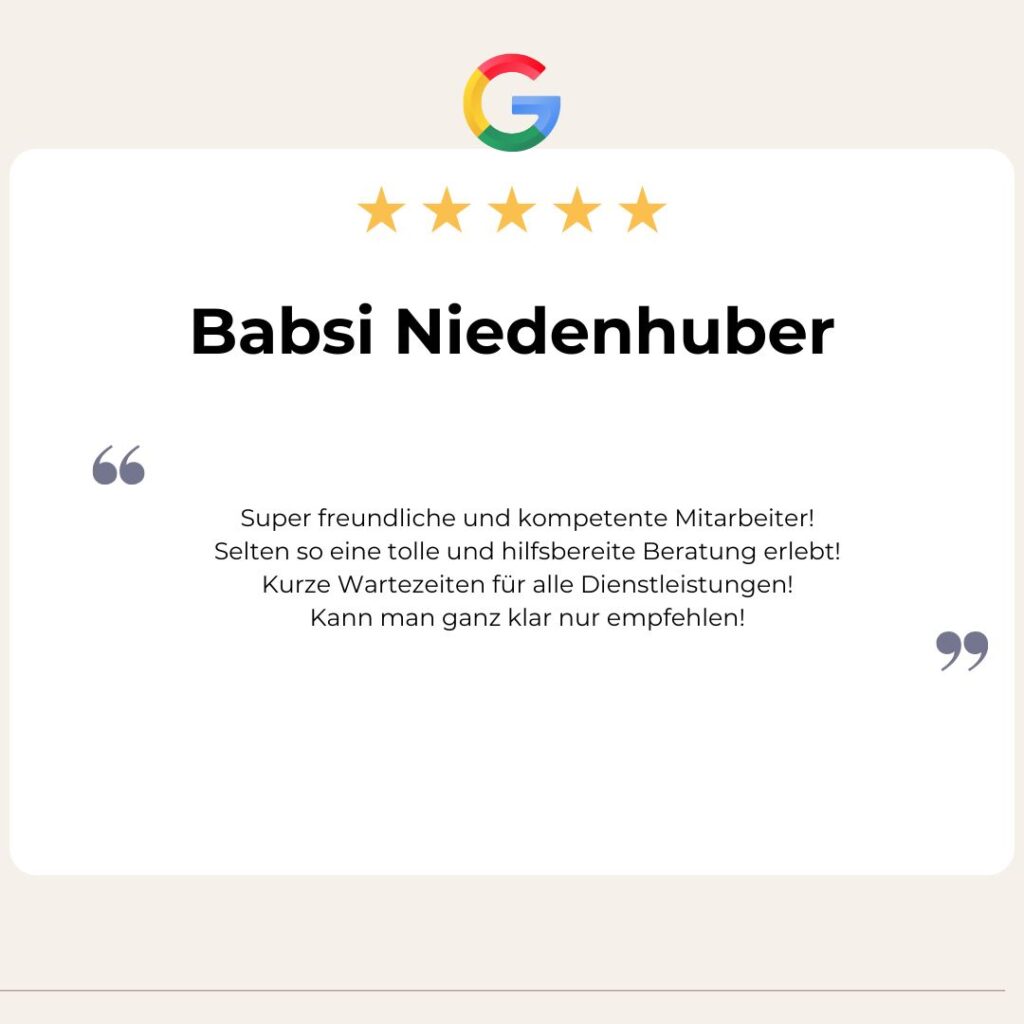 Google Bewertung von Babsi Niedenhuber: Super freundliche und kompetente Mitarbeiter!
Selten so eine tolle und hilfsbereite Beratung erlebt!
Kurze Wartezeiten für alle Dienstleistungen!
Kann man ganz klar nur empfehlen!