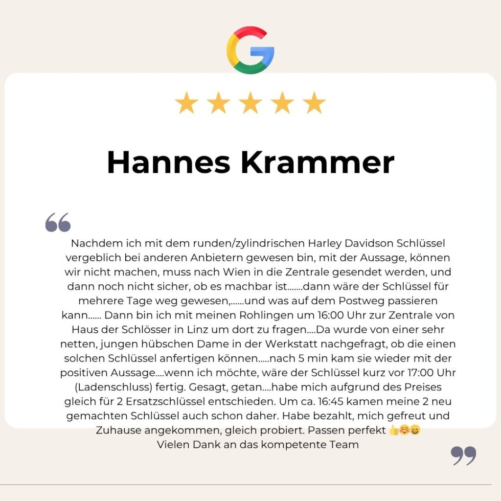 Google Bewertung von Hannes Krammer: Nachdem ich mit dem runden/zylindrischen Harley Davidson Schlüssel vergeblich bei anderen Anbietern gewesen bin, mit der Aussage, können wir nicht machen, muss nach Wien in die Zentrale gesendet werden, und dann noch nicht sicher, ob es machbar ist.......dann wäre der Schlüssel für mehrere Tage weg gewesen,......und was auf dem Postweg passieren kann...... Dann bin ich mit meinen Rohlingen um 16:00 Uhr zur Zentrale von Haus der Schlösser in Linz um dort zu fragen....Da wurde von einer sehr netten, jungen hübschen Dame in der Werkstatt nachgefragt, ob die einen solchen Schlüssel anfertigen können.....nach 5 min kam sie wieder mit der positiven Aussage....wenn ich möchte, wäre der Schlüssel kurz vor 17:00 Uhr (Ladenschluss) fertig. Gesagt, getan....habe mich aufgrund des Preises gleich für 2 Ersatzschlüssel entschieden. Um ca. 16:45 kamen meine 2 neu gemachten Schlüssel auch schon daher. Habe bezahlt, mich gefreut und Zuhause angekommen, gleich probiert. Passen perfekt 👍☺️😄
Vielen Dank an das kompetente Team