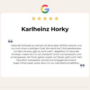 Google Bewertung von Karlheinz Horky: "Hatte die Schlüssel zu meinem 25 Jahre alten WOMO verloren und nur noch einen 4-stelligen Code. Bin damit bei 3 Schüsseldiensten, mit dem Hinweis „gibt es nicht mehr“, abgeblitzt. Im Haus der Schlösser, haben sie mir auf „Verdacht“ einen nachproduziert und er hat gepasst. Alle Türen gehen wieder auf. Besser geht nicht. Sehr freundlich, kompetent, schnell und entgegenkommend.
Super Firma, super Leute. Kann ich nur wärmstens empfehlen.