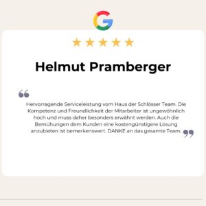 5 Sterne Google Bewertung von Helmut Pramberger: Hervorragende Serviceleistung vom Haus der Schlösser Team. Die Kompetenz und Freundlichkeit der Mitarbeiter ist ungewöhnlich hoch und muss daher besonders erwähnt werden. Auch die Bemühungen dem Kunden eine kostengünstigere Lösung anzubieten ist bemerkenswert. DANKE an das gesamte Team.