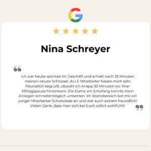 5 Sterne Google Bewertung von Nina Schreyer: Ich war heute spontan im Geschäft und erhielt nach 25 Minuten meinen neuen Schlüssel. ALLE Mitarbeiter haben mich sehr freundlich begrüßt, obwohl ich knapp 30 Minuten vor ihrer Mittagspause hineinkam. Die Dame am Empfang konnte mein Anliegen schnellstmöglich umsetzen. Im Wartebereich bot mir ein junger Mitarbeiter Schokolade an und war auch extrem freundlich! Vielen Dank, dass man sich bei Euch sofort wohlfühlt!