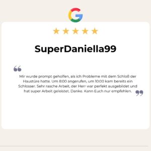 5 Sterne Google Bewertung von Super Daniella 99: Mir wurde prompt geholfen, als ich Probleme mit dem Schloß der Haustüre hatte. Um 8:00 angerufen, um 10:00 kam bereits ein Schlosser. Sehr rasche Arbeit, der Herr war perfekt ausgebildet und hat super Arbeit geleistet. Danke. Kann Euch nur empfehlen.