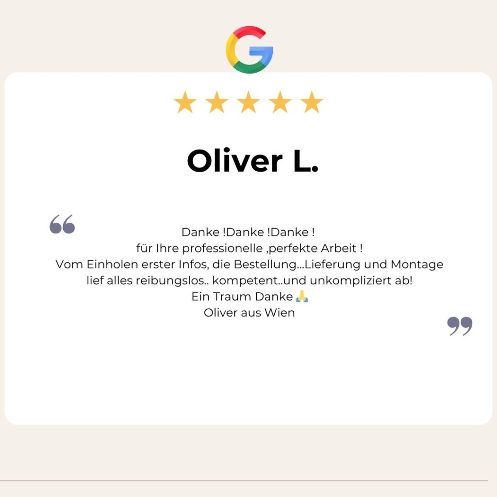 Google Bewertung von Oliver L.: 
Danke !Danke !Danke ! 
für Ihre professionelle ,perfekte Arbeit !
Vom Einholen erster Infos, die Bestellung…Lieferung und Montage lief alles reibungslos.. kompetent..und unkompliziert ab!
Ein Traum Danke 🙏
Oliver aus Wien