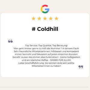 5 Sterne Google Bewertung von # Coldhill: Top Service, Top Qualität, Top Beratung!
Man geht immer gerne zu HdS die Nummer 1 in seinem Fach!
Sehr freundliche MitarbeiterInnen, hilfsbereit und kompetent immer bemüht und fokussiert auf jeden einzelnen Kunden!
benefit: ausser das immer alles funktioniert - kleine Süßigkeiten und ein köstlicher Kaffee - DANKE FÜR ALLES!
Liebe Geschäftsführung, Sie können stolz sein solche MitarbeiterInnen zu haben!