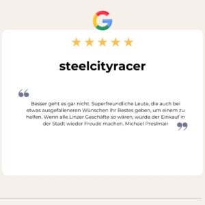 5 Sterne Google Bewertung von steelcityracer: Besser geht es gar nicht. Superfreundliche Leute, die auch bei etwas ausgefalleneren Wünschen ihr Bestes geben, um einem zu helfen. Wenn alle Linzer Geschäfte so wären, würde der Einkauf in der Stadt wieder Freude machen. Michael Preslmair