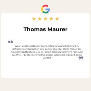 5 Sterne Google Bewerung von Thomas Maurer: Wenn sie Kompetenz in Sachen Beratung und Sicherheit zu Schließsystemen suchen sind sie hier an erster Stelle. Neben der freundlichen Beratung und der sofort Erledigung stimmt hier auch das Preis- / Leistungsverhältnis. Besser geht nicht, jederzeit gerne wieder!