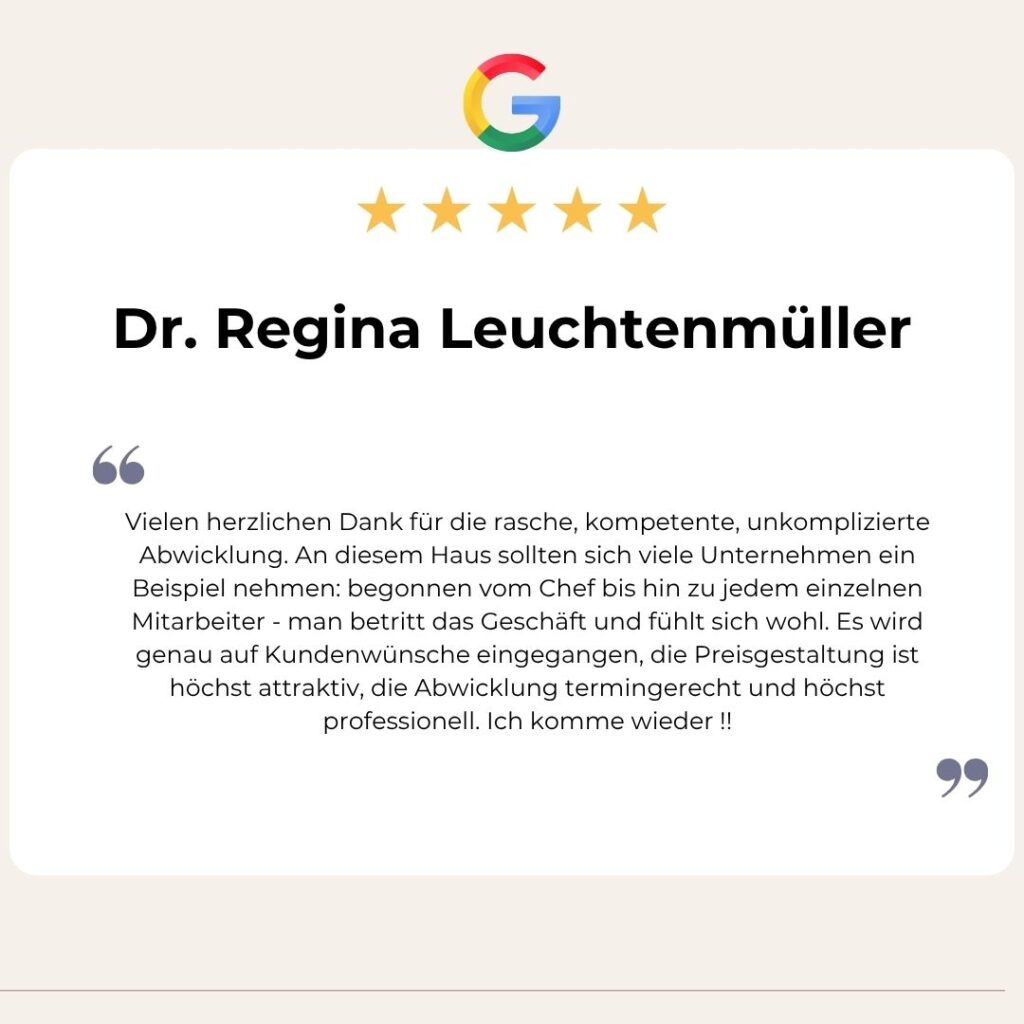 Google Bewertung von Dr. Regina Leuchtenmüller: Vielen herzlichen Dank für die rasche, kompetente, unkomplizierte Abwicklung. An diesem Haus sollten sich viele Unternehmen ein Beispiel nehmen: begonnen vom Chef bis hin zu jedem einzelnen Mitarbeiter - man betritt das Geschäft und fühlt sich wohl. Es wird genau auf Kundenwünsche eingegangen, die Preisgestaltung ist höchst attraktiv, die Abwicklung termingerecht und höchst professionell. Ich komme wieder !!