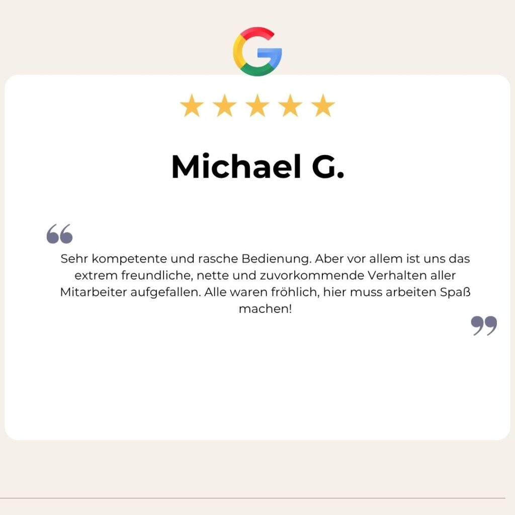 Google Bewertung von Michael G.:Sehr kompetente und rasche Bedienung. Aber vor allem ist uns das extrem freundliche, nette und zuvorkommende Verhalten aller Mitarbeiter aufgefallen. Alle waren fröhlich, hier muss arbeiten Spaß machen!