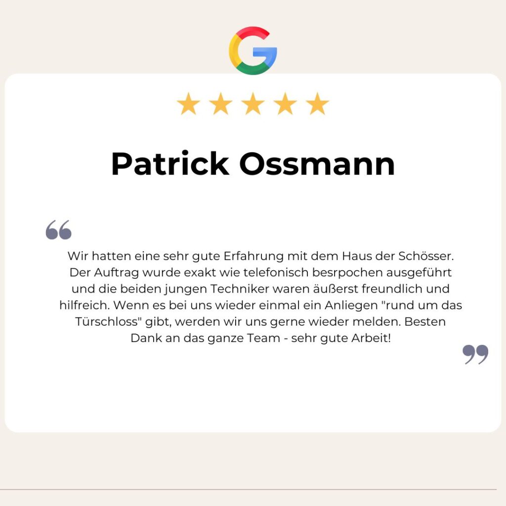 Google Bewertung von Patrick Ossmann: Wir hatten eine sehr gute Erfahrung mit dem Haus der Schösser. Der Auftrag wurde exakt wie telefonisch besrpochen ausgeführt und die beiden jungen Techniker waren äußerst freundlich und hilfreich. Wenn es bei uns wieder einmal ein Anliegen "rund um das Türschloss" gibt, werden wir uns gerne wieder melden. Besten Dank an das ganze Team - sehr gute Arbeit!