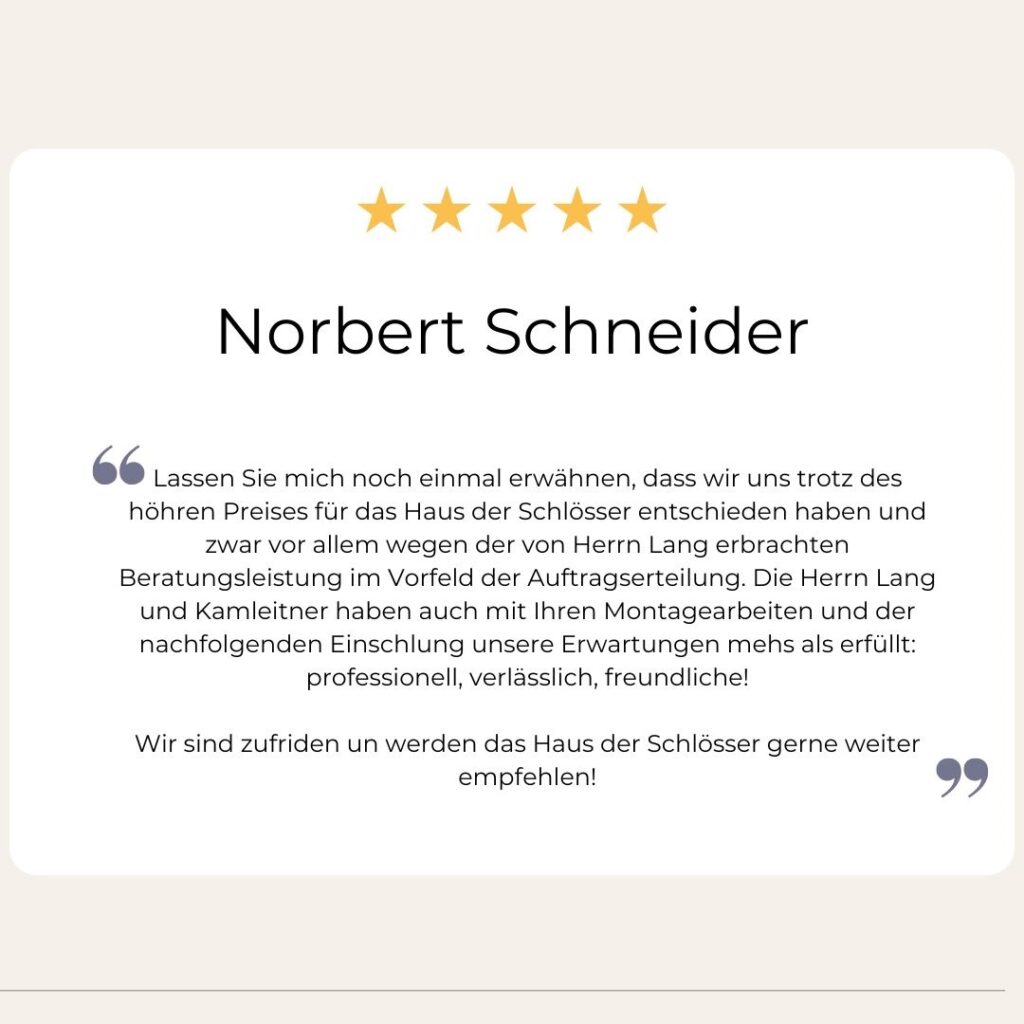 Lassen Sie mich noch einmal erwähnen, dass wir uns trotz des höheren Preises für das Haus der Schlösser entschieden haben und zwar vor allem wegen der von Herrn Lang erbrachten Beratungsleistung im Vorfeld der Auftragserteilung. Die Herrn Lang und Kamleitner haben auch mit Ihren Montagearbeiten und der nachfolgenden Einschlung unsere Erwartungen mehs als erfüllt: professionell, verlässlich, freundliche!
Norbert Schneider